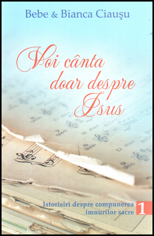 Voi cânta doar despre Isus. Istorisiri despre compunerea imnurilor sacre – volumul 1